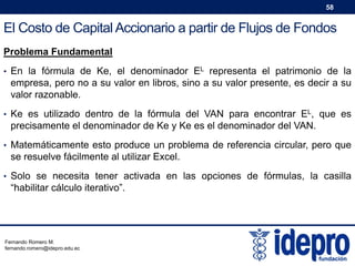 58

El Costo de Capital Accionario a partir de Flujos de Fondos
Problema Fundamental
• En la fórmula de Ke, el denominador EL representa el patrimonio de la

empresa, pero no a su valor en libros, sino a su valor presente, es decir a su
valor razonable.
• Ke es utilizado dentro de la fórmula del VAN para encontrar EL, que es

precisamente el denominador de Ke y Ke es el denominador del VAN.
• Matemáticamente esto produce un problema de referencia circular, pero que

se resuelve fácilmente al utilizar Excel.
• Solo se necesita tener activada en las opciones de fórmulas, la casilla

“habilitar cálculo iterativo”.

Fernando Romero M.
fernando.romero@idepro.edu.ec

 