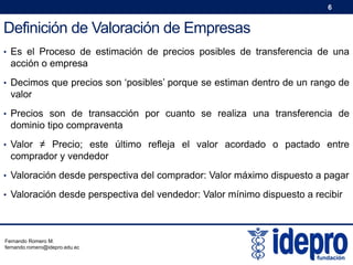 6

Definición de Valoración de Empresas
• Es el Proceso de estimación de precios posibles de transferencia de una

acción o empresa
• Decimos que precios son ‘posibles’ porque se estiman dentro de un rango de

valor
• Precios son de transacción por cuanto se realiza una transferencia de

dominio tipo compraventa
• Valor ≠ Precio; este último refleja el valor acordado o pactado entre

comprador y vendedor
• Valoración desde perspectiva del comprador: Valor máximo dispuesto a pagar
• Valoración desde perspectiva del vendedor: Valor mínimo dispuesto a recibir

Fernando Romero M.
fernando.romero@idepro.edu.ec

 