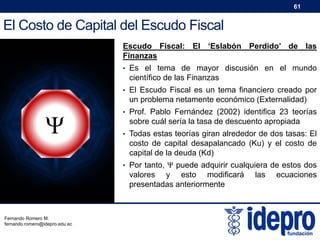 61

El Costo de Capital del Escudo Fiscal
Escudo Fiscal: El ‘Eslabón Perdido’ de las
Finanzas
• Es el tema de mayor discusión en el mundo

científico de las Finanzas
• El Escudo Fiscal es un tema financiero creado por

un problema netamente económico (Externalidad)



• Prof. Pablo Fernández (2002) identifica 23 teorías

sobre cuál sería la tasa de descuento apropiada
• Todas estas teorías giran alrededor de dos tasas: El

costo de capital desapalancado (Ku) y el costo de
capital de la deuda (Kd)
• Por tanto, Ψ puede adquirir cualquiera de estos dos

valores y esto modificará
presentadas anteriormente

Fernando Romero M.
fernando.romero@idepro.edu.ec

las

ecuaciones

 