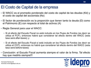 64

El Costo de Capital de la empresa
• El WACC es el promedio ponderado del costo de capital de las deudas (Kd) y

el costo de capital del accionista (Ke)

• El factor de ponderación es la proporción que tienen tanto la deuda (D) como

el Patrimonio (E) con respecto al total de activos (A)

• Regla General para usar el WACC:
• Si el efecto del Escudo Fiscal no está incluido en los Flujos de Fondos (es decir se

utiliza el FCF), entonces habrá que considerar tal efecto dentro del WACC (esta
tasa será after-taxes); y

• Si el efecto del Escudo Fiscal sí está incluido en los Flujos de Fondos (es decir se

utiliza el CCF), entonces no habrá que considerar tal efecto dentro del WACC (esta
tasa será before-taxes)

• Conclusión: el Escudo Fiscal aumenta siempre el valor de la firma. Tal efecto

hay que medirlo siempre!!!

Fernando Romero M.
fernando.romero@idepro.edu.ec

 