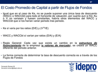 67

El Costo Promedio de Capital a partir de Flujos de Fondos
• Igual que en el caso de Ke, no se puede suponer una única tasa de descuento

(WACC o WACCbt) para todo el horizonte de valuación, por cuanto aun si Kd, Ku
o Ψ no variasen y fuesen constantes, habría otros elementos del WACC y
WACCbt que sí los harían variar periodo tras periodo.

• Ke sí varía por los ratios (D/E) y (VTS/E)
• WACC y WACCbt sí varían por ratios (D/A) y (E/A)
• Regla General: Cada vez

que exista un cambio en la estructura de
financiamiento de la empresa (a valores de mercado), se creará un WACC
diferente del periodo anterior.

• La forma correcta de determinar la tasa de descuento correcta es a través de los

Flujos de Fondos

Fernando Romero M.
fernando.romero@idepro.edu.ec

 