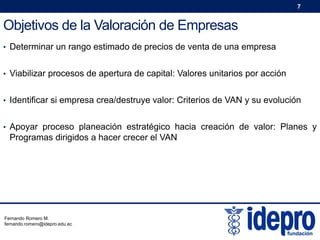 7

Objetivos de la Valoración de Empresas
• Determinar un rango estimado de precios de venta de una empresa
• Viabilizar procesos de apertura de capital: Valores unitarios por acción
• Identificar si empresa crea/destruye valor: Criterios de VAN y su evolución
• Apoyar proceso planeación estratégico hacia creación de valor: Planes y

Programas dirigidos a hacer crecer el VAN

Fernando Romero M.
fernando.romero@idepro.edu.ec

 