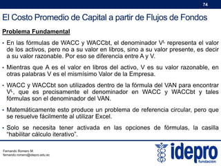 74

El Costo Promedio de Capital a partir de Flujos de Fondos
Problema Fundamental
• En las fórmulas de WACC y WACCbt, el denominador VL representa el valor

de los activos, pero no a su valor en libros, sino a su valor presente, es decir
a su valor razonable. Por eso se diferencia entre A y V.

• Mientras que A es el valor en libros del activo, V es su valor razonable, en

otras palabras V es el mismísimo Valor de la Empresa.

• WACC y WACCbt son utilizados dentro de la fórmula del VAN para encontrar

VL, que es precisamente el denominador en WACC y WACCbt y tales
fórmulas son el denominador del VAN.

• Matemáticamente esto produce un problema de referencia circular, pero que

se resuelve fácilmente al utilizar Excel.

• Solo se necesita tener activada en las opciones de fórmulas, la casilla

“habilitar cálculo iterativo”.

Fernando Romero M.
fernando.romero@idepro.edu.ec

 