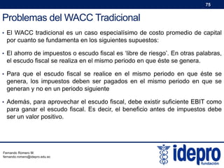 75

Problemas del WACC Tradicional
• El WACC tradicional es un caso especialísimo de costo promedio de capital

por cuanto se fundamenta en los siguientes supuestos:
• El ahorro de impuestos o escudo fiscal es ‘libre de riesgo’. En otras palabras,

el escudo fiscal se realiza en el mismo periodo en que éste se genera.
• Para que el escudo fiscal se realice en el mismo periodo en que éste se

genera, los impuestos deben ser pagados en el mismo periodo en que se
generan y no en un periodo siguiente
• Además, para aprovechar el escudo fiscal, debe existir suficiente EBIT como

para ganar el escudo fiscal. Es decir, el beneficio antes de impuestos debe
ser un valor positivo.

Fernando Romero M.
fernando.romero@idepro.edu.ec

 