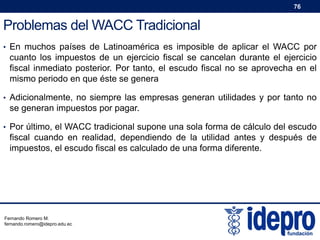 76

Problemas del WACC Tradicional
• En muchos países de Latinoamérica es imposible de aplicar el WACC por

cuanto los impuestos de un ejercicio fiscal se cancelan durante el ejercicio
fiscal inmediato posterior. Por tanto, el escudo fiscal no se aprovecha en el
mismo periodo en que éste se genera
• Adicionalmente, no siempre las empresas generan utilidades y por tanto no

se generan impuestos por pagar.
• Por último, el WACC tradicional supone una sola forma de cálculo del escudo

fiscal cuando en realidad, dependiendo de la utilidad antes y después de
impuestos, el escudo fiscal es calculado de una forma diferente.

Fernando Romero M.
fernando.romero@idepro.edu.ec

 