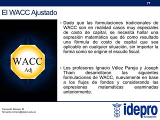 77

El WACC Ajustado
• Dado que las formulaciones tradicionales de

WACC son en realidad casos muy especiales
de costo de capital, se necesita hallar una
expresión matemática que dé como resultado
una fórmula de costo de capital que sea
aplicable en cualquier situación, sin importar la
forma como se origine el escudo fiscal.

WACC
Adj

Fernando Romero M.
fernando.romero@idepro.edu.ec

• Los profesores Ignacio Vélez Pareja y Joseph

Tham
desarrollaron
las
siguientes
formulaciones de WACC, nuevamente en base
a los flujos de fondos y considerando las
expresiones
matemáticas
examinadas
anteriormente.

 