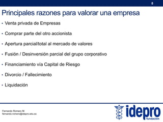 8

Principales razones para valorar una empresa
• Venta privada de Empresas
• Comprar parte del otro accionista
• Apertura parcial/total al mercado de valores
• Fusión / Desinversión parcial del grupo corporativo
• Financiamiento vía Capital de Riesgo
• Divorcio / Fallecimiento
• Liquidación

Fernando Romero M.
fernando.romero@idepro.edu.ec

 