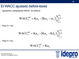 81

El WACC ajustado before-taxes
• Igualando y despejando WACC, se obtiene:

WACC

BT
n

TS
n 1
L
n 1

V
 Ku n  Ku n   n 
V

• Para Ψ = Kd

WACC

BT
n

TS
n 1
L
n 1

V
 Ku n  Ku n  Kd n 
V

• Para Ψ = Ku

WACCBT  Ku n
n
Fernando Romero M.
fernando.romero@idepro.edu.ec

 