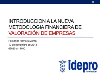 88

INTRODUCCION A LA NUEVA
METODOLOGIA FINANCIERA DE
VALORACIÓN DE EMPRESAS
Fernando Romero Morán
19 de noviembre de 2013
09h30 a 13h00

Fernando Romero M.
fernando.romero@idepro.edu.ec

 