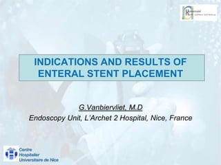 INDICATIONS AND RESULTS OF ENTERAL STENT PLACEMENT G.Vanbiervliet, M.D  Endoscopy Unit, L’Archet 2 Hospital, Nice, France Centre Hospitalier Universitaire de Nice 