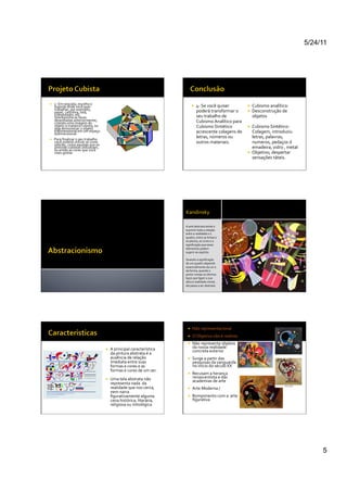 5/24/11




    3-­‐	
  Em	
  seguida,	
  escolha	
  o	
  
     suporte	
  onde	
  você	
  quer	
                                                                                4-­‐	
  Se	
  você	
  quiser	
             Cubismo	
  analítico:	
  	
  
     trabalhar,	
  por	
  exemplo,	
                                                                                   poderá	
  transformar	
  o	
               Desconstrução	
  de	
  
     papel,	
  cartolina,	
  tela,	
  
     computador,	
  etc.	
                                                                                             seu	
  trabalho	
  de	
                     objetos	
  
     Sobreponha	
  as	
  faces	
  
     desenhadas	
  anteriormente,	
                                                                                    Cubismo	
  Analítico	
  para	
  
     criando	
  uma	
  imagem	
  do	
  
     objeto	
  à	
  maneira	
  cubista,	
  ou	
                                                                        Cubismo	
  Sintético	
                     Cubismo	
  Sintético:	
  	
  
     seja	
  demonstrar	
  o	
  objeto	
  
     tridimensional	
  em	
  um	
  espaço	
  
     bidimensional.	
  	
                                                                                              acrescente	
  colagens	
  de	
              Colagem,	
  introduziu	
  
    Para	
  ﬁnalizar	
  o	
  seu	
  trabalho	
  
                                                                                                                       letras,	
  números	
  ou	
                  letras,	
  palavras,	
  
     você	
  poderá	
  utilizar	
  as	
  cores	
  
     sóbrias,	
  como	
  aquelas	
  que	
  os	
  
                                                                                                                       outros	
  materiais.	
  	
                  numeros,	
  pedaços	
  d	
  
     pintores	
  cubistas	
  utilizavam,	
                                                                                                                         emadeira,	
  vidro	
  ,	
  metal	
  
     ou	
  então	
  as	
  cores	
  que	
  você	
  
     mais	
  gostar.	
  	
  	
                                                                                                                                    Objetivo;	
  despertar	
  
                                                                                                                                                                   sensações	
  táteis.	
  




                                                                                                         	
  	
  Kandinsky	
  

                                                                                                          A	
  arte	
  abstrata	
  tende	
  a	
  
                                                                                                          suprimir	
  toda	
  a	
  relação	
  
                                                                                                          entre	
  a	
  realidade	
  e	
  o	
  
                                                                                                          quadro,	
  entre	
  as	
  linhas	
  e	
  
                                                                                                          os	
  planos,	
  as	
  cores	
  e	
  a	
  
                                                                                                          signiﬁcação	
  que	
  esses	
  
                                                                                                          elementos	
  podem	
  
                                                                                                          sugerir	
  ao	
  espírito.	
  	
  

                                                                                                          Quando	
  a	
  signiﬁcação	
  
                                                                                                          de	
  um	
  quadro	
  depende	
  
                                                                                                          essencialmente	
  da	
  cor	
  e	
  
                                                                                                          da	
  forma,	
  quando	
  o	
  
                                                                                                          pintor	
  rompe	
  os	
  últimos	
  
                                                                                                          laços	
  que	
  ligam	
  a	
  sua	
  
                                                                                                          obra	
  à	
  realidade	
  visível,	
  
                                                                                                          ela	
  passa	
  a	
  ser	
  abstrata.	
  




                                                                                                                 Não	
  representacional	
  
                                                                                                                 O	
  Objetivo	
  não	
  é	
  realista	
  
                                                                                                                 Não	
  representa	
  objetos	
  
                                                         A	
  principal	
  característica	
                      da	
  nossa	
  realidade	
  
                                                                                                                  concreta	
  exterior	
  
                                                          da	
  pintura	
  abstrata	
  é	
  a	
  
                                                          ausência	
  de	
  relação	
                            Surge	
  a	
  partir	
  das	
  
                                                          imediata	
  entre	
  suas	
                             pesquisas	
  da	
  vanguarda	
  
                                                          formas	
  e	
  cores	
  e	
  as	
                       no	
  inicio	
  do	
  século	
  XX	
  
                                                          formas	
  e	
  cores	
  de	
  um	
  ser.	
  
                                                                                                                 Recusam	
  a	
  herança	
  
                                                         Uma	
  tela	
  abstrata	
  não	
                        renascentista	
  e	
  das	
  
                                                                                                                  academias	
  de	
  arte	
  
                                                          representa	
  nada	
  	
  da	
  
                                                          realidade	
  que	
  nos	
  cerca,	
                    Arte	
  Moderna	
  /	
  	
  
                                                          nem	
  narra	
  
                                                          ﬁgurativamente	
  alguma	
                             Rompimento	
  com	
  a	
  	
  arte	
  
                                                          cena	
  histórica,	
  literária,	
                      ﬁgurativa	
  
                                                          religiosa	
  ou	
  mitológica	
  




                                                                                                                                                                                                               5
 
