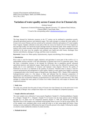 Journal of Environment and Earth Science www.iiste.org
ISSN 2224-3216 (Paper) ISSN 2225-0948 (Online)
Vol 2, No.2, 2012
51
Variation of water quality across Cooum river in Chennai city
Abraham Samuel*
Department of industrial Biotechnology, Bharath University, 173, Agharam Road, Selaiyur,
Chennai 600073, Tamil Nadu, India
* E-mail of the corresponding author: abrahamsamuel@gmx.com
Abstract
The huge demand for freshwater resources in the 21st
century can be attributed to population growth,
advanced agricultural practices and industrial usages. This study attempts to evaluate the water quality of
Cooum river across Chennai, and was carried out by systematic collection and analysis of 5 water samples
from 5 regions. Samples collected at some parts of the city were even found to be not fit for irrigation as
they had high acidity, low dissolved oxygen and high amount of dissolved solids. Some samples were also
found to have certain microbes which pose health hazards when ingested. The major contaminant sources
identified in the areas were the samples were polluted were liquid and solid wastes, discharges from
factories and refineries, drainage of sewage, and brine water in estuaries.
Keywords: Cooum river, Water quality, Hydrochemistry, Aquatic microbiology, River management
1. Introduction
River water is used for domestic supply, industries and agriculture in most parts of the world as it is a
replenishable resource and also is the main determiner of ground water level in a particular region. There
has been a tremendous increase in the demand for freshwater due to population growth, advanced
agricultural practices and industrial usages. Rapid growth of urban areas has affected the ground water
quality due to over exploitation of resources and improper water disposal. However the quality of
freshwater in an area is as important as the quantity of resources. Therefore there is always a need for
concern and protection and management of water quality. Studies on water quality have helped in evolving
a management plan in the Calcutta region of Bengal basin, India (Banerji 1983) . Handa (1986) studied the
hydrogeochemical zones in a few places in India and indicated that the chemical composition of
groundwater was affected by use of fertilizers. A similar study (Ramachandran S et al.1991) carried out in
Madras basin also revealed the influence of agrochemicals on water quality of cultivated areas. This study
attempts to evaluate the water quality of Cooum river within Chennai city with respect to domestic and
irrigational purposes.
2. Study Area
The study area extends from the point of entry of Cooum river into Chennai city to the point were it exits
into the Bay of Bengal. Also a sample from Adyar river is taken at Saidapet for comparison purposes.
3. Sample collection and analysis
The water samples were collected at 5 areas namely Nagalkeni ( Sample II ), Chembarambakkam ( Sample
II ), Chetpet ( Sample IV ) , Chepauk ( Sample V) on Cooum river for main analysis and at Saidapet
(Sample III ) on Adyar river for comparison purposes (Figure 1). TDS, pH, Dissolved Oxygen, and
Microbial Flora of the samples were estimated using portable meters on site or at lab by using cultures. PH
of the samples were calculated either on-site using pH strips or at labs using digital pH meters. Gram
staining was also employed to differentiate the types of microbe present in the sample. Culturing the sample
on selective media enabled the isolation of certain microbes.
4. Methods Involved
 