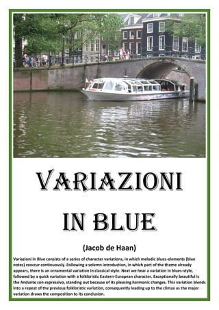 VARIAZIONI
IN BLUE
(Jacob de Haan)
Variazioni in Blue consists of a series of character variations, in which melodic blues-elements (blue
notes) reoccur continuously. Following a solemn introduction, in which part of the theme already
appears, there is an ornamental variation in classical style. Next we hear a variation in blues-style,
followed by a quick variation with a folkloristic Eastern-European character. Exceptionally beautiful is
the Andante con espressivo, standing out because of its pleasing harmonic changes. This variation blends
into a repeat of the previous folkloristic variation, consequently leading up to the climax as the major
variation draws the composition to its conclusion.
 