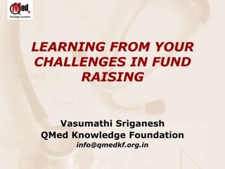 LEARNING FROM YOUR
CHALLENGES IN FUND
RAISING
Vasumathi Sriganesh
QMed Knowledge Foundation
info@qmedkf.org.in
 