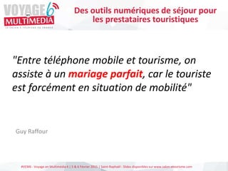 #VEM6 - Voyage en Multimédia 4 | 5 & 6 Février 2015 | Saint-Raphaël - Slides disponibles sur www.salon-etourisme.com
"Entre téléphone mobile et tourisme, on
assiste à un mariage parfait, car le touriste
est forcément en situation de mobilité"
Guy Raffour
Des outils numériques de séjour pour
les prestataires touristiques
 