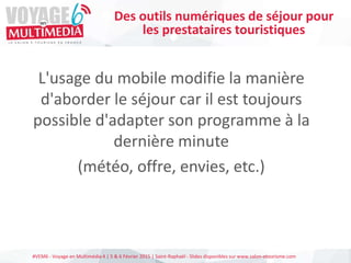 #VEM6 - Voyage en Multimédia 4 | 5 & 6 Février 2015 | Saint-Raphaël - Slides disponibles sur www.salon-etourisme.com
L'usage du mobile modifie la manière
d'aborder le séjour car il est toujours
possible d'adapter son programme à la
dernière minute
(météo, offre, envies, etc.)
Des outils numériques de séjour pour
les prestataires touristiques
 