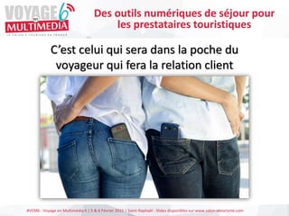 #VEM6 - Voyage en Multimédia 4 | 5 & 6 Février 2015 | Saint-Raphaël - Slides disponibles sur www.salon-etourisme.com
C’est celui qui sera dans la poche du
voyageur qui fera la relation client
Des outils numériques de séjour pour
les prestataires touristiques
 