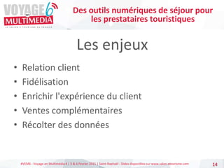 #VEM6 - Voyage en Multimédia 4 | 5 & 6 Février 2015 | Saint-Raphaël - Slides disponibles sur www.salon-etourisme.com
Les enjeux
• Relation client
• Fidélisation
• Enrichir l'expérience du client
• Ventes complémentaires
• Récolter des données
14
Des outils numériques de séjour pour
les prestataires touristiques
 