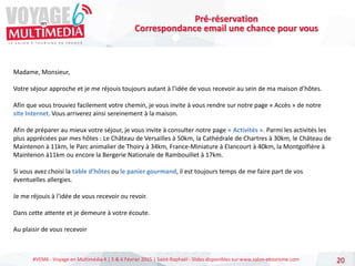 #VEM6 - Voyage en Multimédia 4 | 5 & 6 Février 2015 | Saint-Raphaël - Slides disponibles sur www.salon-etourisme.com 20
Pré-réservation
Correspondance email une chance pour vous
Madame, Monsieur,
Votre séjour approche et je me réjouis toujours autant à l’idée de vous recevoir au sein de ma maison d’hôtes.
Afin que vous trouviez facilement votre chemin, je vous invite à vous rendre sur notre page « Accès » de notre
site Internet. Vous arriverez ainsi sereinement à la maison.
Afin de préparer au mieux votre séjour, je vous invite à consulter notre page « Activités ». Parmi les activités les
plus appréciées par mes hôtes : Le Château de Versailles à 50km, la Cathédrale de Chartres à 30km, le Château de
Maintenon à 11km, le Parc animalier de Thoiry à 34km, France-Miniature à Elancourt à 40km, la Montgolfière à
Maintenon à11km ou encore la Bergerie Nationale de Rambouillet à 17km.
Si vous avez choisi la table d’hôtes ou le panier gourmand, il est toujours temps de me faire part de vos
éventuelles allergies.
Je me réjouis à l'idée de vous recevoir ou revoir.
Dans cette attente et je demeure à votre écoute.
Au plaisir de vous recevoir
 
