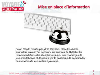 #VEM6 - Voyage en Multimédia 4 | 5 & 6 Février 2015 | Saint-Raphaël - Slides disponibles sur www.salon-etourisme.com
2
Mise en place d’information
Selon l’étude menée par MCD Partners, 80% des clients
souhaitent aujourd’hui découvrir les services de l’hôtel et les
recommandations des réceptionnistes ou des concierges de
leur smartphones et désirent avoir la possibilité de commander
ces services de leur mobile également.
 