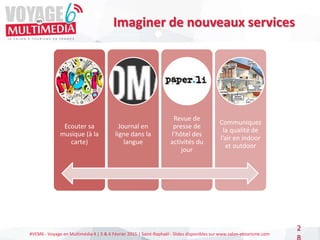 #VEM6 - Voyage en Multimédia 4 | 5 & 6 Février 2015 | Saint-Raphaël - Slides disponibles sur www.salon-etourisme.com
2
Imaginer de nouveaux services
Ecouter sa
musique (à la
carte)
Journal en
ligne dans la
langue
Revue de
presse de
l’hôtel des
activités du
jour
Communiquez
la qualité de
l’air en indoor
et outdoor
 