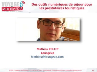#VEM6 - Voyage en Multimédia 4 | 5 & 6 Février 2015 | Saint-Raphaël - Slides disponibles sur www.salon-etourisme.com 31
Mathieu POLLET
Loungeup
Mathieu@loungeup.com
Des outils numériques de séjour pour
les prestataires touristiques
 