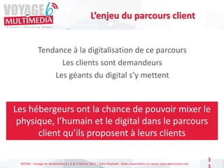 #VEM6 - Voyage en Multimédia 4 | 5 & 6 Février 2015 | Saint-Raphaël - Slides disponibles sur www.salon-etourisme.com
3
L’enjeu du parcours client
Tendance à la digitalisation de ce parcours
Les clients sont demandeurs
Les géants du digital s’y mettent
Les hébergeurs ont la chance de pouvoir mixer le
physique, l’humain et le digital dans le parcours
client qu’ils proposent à leurs clients
 
