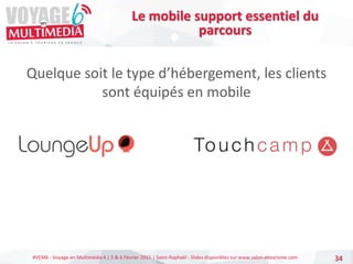 #VEM6 - Voyage en Multimédia 4 | 5 & 6 Février 2015 | Saint-Raphaël - Slides disponibles sur www.salon-etourisme.com
Quelque soit le type d’hébergement, les clients
sont équipés en mobile
34
Le mobile support essentiel du
parcours
 