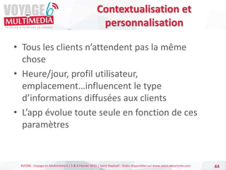 #VEM6 - Voyage en Multimédia 4 | 5 & 6 Février 2015 | Saint-Raphaël - Slides disponibles sur www.salon-etourisme.com
• Tous les clients n’attendent pas la même
chose
• Heure/jour, profil utilisateur,
emplacement…influencent le type
d’informations diffusées aux clients
• L’app évolue toute seule en fonction de ces
paramètres
44
Contextualisation et
personnalisation
 