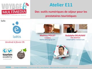 Salle
#VEM6 Voyage en Multimédia | 5 & 6 Février 2015 | Saint-Raphaël - Slides disponibles sur www.salon-etourisme.com
Des outils numériques de séjour pour les
prestataires touristiques
Atelier E11
Mathieu POLLET
Loungeup
Mathieu@loungeup.com
Rodolphe DELAUNAY
FMC NEWTECH
rodolphe@fmc-newtech.com
Vendredi 6 février 9h
 