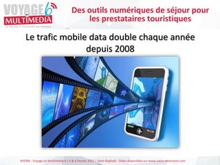 #VEM6 - Voyage en Multimédia 4 | 5 & 6 Février 2015 | Saint-Raphaël - Slides disponibles sur www.salon-etourisme.com
Le trafic mobile data double chaque année
depuis 2008
Des outils numériques de séjour pour
les prestataires touristiques
 