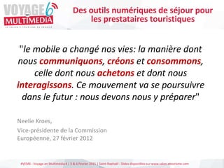 #VEM6 - Voyage en Multimédia 4 | 5 & 6 Février 2015 | Saint-Raphaël - Slides disponibles sur www.salon-etourisme.com
"le mobile a changé nos vies: la manière dont
nous communiquons, créons et consommons,
celle dont nous achetons et dont nous
interagissons. Ce mouvement va se poursuivre
dans le futur : nous devons nous y préparer"
Neelie Kroes,
Vice-présidente de la Commission
Européenne, 27 février 2012
Des outils numériques de séjour pour
les prestataires touristiques
 