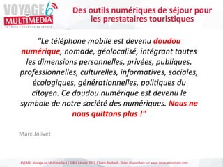 #VEM6 - Voyage en Multimédia 4 | 5 & 6 Février 2015 | Saint-Raphaël - Slides disponibles sur www.salon-etourisme.com
"Le téléphone mobile est devenu doudou
numérique, nomade, géolocalisé, intégrant toutes
les dimensions personnelles, privées, publiques,
professionnelles, culturelles, informatives, sociales,
écologiques, générationnelles, politiques du
citoyen. Ce doudou numérique est devenu le
symbole de notre société des numériques. Nous ne
nous quittons plus !"
Marc Jolivet
Des outils numériques de séjour pour
les prestataires touristiques
 