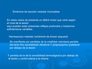 Síndrome de sección medular incompleta
En estos casos se presenta un déficit motor que varia según
el nivel de la lesión
aquí pueden estar presentes reflejos profundos y trastornos
esfinterianos variables
Hemiseccion medular (síndrome de brown sequard)
Se manifiesta por perdidas de la motilidad voluntaria perdida
del tacto fino sensibilidad vibratoria Y propioseptiva ipsilateral
por debajo de la lesión
Y perdida de la de la sensibilidad termoalgesica por debajo de
la lesión y contra lateral a la misma
 