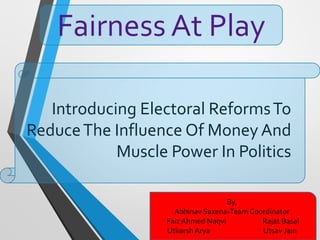 Introducing Electoral ReformsTo
ReduceThe Influence Of Money And
Muscle Power In Politics
Fairness At Play
By,
Abhinav Saxena-Team Coordinator
Faiz Ahmed Naqvi Rajat Basal
Utkarsh Arya Utsav Jain
 