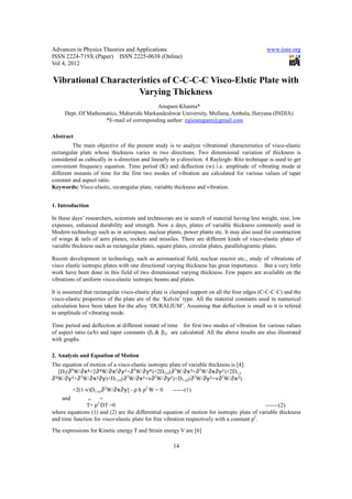Advances in Physics Theories and Applications                                                 www.iiste.org
ISSN 2224-719X (Paper) ISSN 2225-0638 (Online)
Vol 4, 2012

Vibrational Characteristics of C-C-C-C Visco-Elstic Plate with
                     Varying Thickness
                                          Anupam Khanna*
     Dept. Of Mathematics, Maharishi Markandeshwar University, Mullana, Ambala, Haryana (INDIA)
                    *E-mail of corresponding author: rajieanupam@gmail.com

Abstract
         The main objective of the present study is to analyze vibrational characteristics of visco-elastic
rectangular plate whose thickness varies in two directions. Two dimensional variation of thickness is
considered as cubically in x-direction and linearly in y-direction. 4 Rayleigh- Ritz technique is used to get
convenient frequency equation. Time period (K) and deflection (w) i.e. amplitude of vibrating mode at
different instants of time for the first two modes of vibration are calculated for various values of taper
constant and aspect ratio.
Keywords: Visco-elastic, recatngular plate, variable thickness and vibration.


1. Introduction

In these days’ researchers, scientists and technocrats are in search of material having less weight, size, low
expenses, enhanced durability and strength. Now a days, plates of variable thickness commonly used in
Modern technology such as in aerospace, nuclear plants, power plants etc. It may also used for construction
of wings & tails of aero planes, rockets and missiles. There are different kinds of visco-elastic plates of
variable thickness such as rectangular plates, square plates, circular plates, parallelogramic plates.

Recent development in technology, such as aeronautical field, nuclear reactor etc., study of vibrations of
visco elastic isotropic plates with one directional varying thickness has great importance. But a very little
work have been done in this field of two dimensional varying thickness. Few papers are available on the
vibrations of uniform visco-elastic isotropic beams and plates.

It is assumed that rectangular visco-elastic plate is clamped support on all the four edges (C-C-C-C) and the
visco-elastic properties of the plate are of the ‘Kelvin’ type. All the material constants used in numerical
calculation have been taken for the alloy ‘DURALIUM’. Assuming that deflection is small so it is refered
to amplitude of vibrating mode.

Time period and deflection at different instant of time for first two modes of vibration for various values
of aspect ratio (a/b) and taper constants (β1 & β2) are calculated. All the above results are also illustrated
with graphs.

2. Analysis and Equation of Motion
The equation of motion of a visco-elastic isotropic plate of variable thickness is [4]:
   [D1(∂4W/∂x4+2∂4W/∂x2∂y2+∂4W/∂y4)+2D1,x(∂3W/∂x3+∂3W/∂x∂y2)+2D1,y
∂ 3W/∂y3+∂3W/∂x2∂y)+D           2      2     2      2          2       2    2       2
                          1,xx(∂ W/∂x +ν∂ W/∂y )+D1,yy(∂ W/∂y +ν∂ W/∂x )

        +2(1-ν)D1,xy∂2W/∂x∂y] - ρ h p2 W = 0           ------(1)
    and        ..   ~
               T+ p2 DT =0                                                                    -------(2)
where equations (1) and (2) are the differential equation of motion for isotropic plate of variable thickness
and time function for visco-elastic plate for free vibration respectively with a constant p2.
The expressions for Kinetic energy T and Strain energy V are [6]

                                                      14
 
