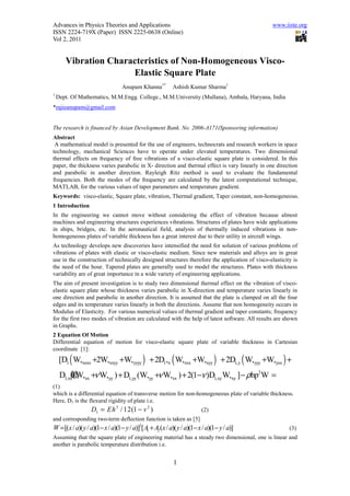 Advances in Physics Theories and Applications                                                   www.iiste.org
ISSN 2224-719X (Paper) ISSN 2225-0638 (Online)
Vol 2, 2011


       Vibration Characteristics of Non-Homogeneous Visco-
                      Elastic Square Plate
                                 Anupam Khanna1*         Ashish Kumar Sharma1
1
    Dept. Of Mathematics, M.M.Engg. College., M.M.University (Mullana), Ambala, Haryana, India
*rajieanupam@gmail.com


The research is financed by Asian Development Bank. No. 2006-A171(Sponsoring information)
Abstract
 A mathematical model is presented for the use of engineers, technocrats and research workers in space
technology, mechanical Sciences have to operate under elevated temperatures. Two dimensional
thermal effects on frequency of free vibrations of a visco-elastic square plate is considered. In this
paper, the thickness varies parabolic in X- direction and thermal effect is vary linearly in one direction
and parabolic in another direction. Rayleigh Ritz method is used to evaluate the fundamental
frequencies. Both the modes of the frequency are calculated by the latest computational technique,
MATLAB, for the various values of taper parameters and temperature gradient.
Keywords: visco-elastic, Square plate, vibration, Thermal gradient, Taper constant, non-homogeneous.
1 Introduction
In the engineering we cannot move without considering the effect of vibration because almost
machines and engineering structures experiences vibrations. Structures of plates have wide applications
in ships, bridges, etc. In the aeronautical field, analysis of thermally induced vibrations in non-
homogeneous plates of variable thickness has a great interest due to their utility in aircraft wings.
As technology develops new discoveries have intensified the need for solution of various problems of
vibrations of plates with elastic or visco-elastic medium. Since new materials and alloys are in great
use in the construction of technically designed structures therefore the application of visco-elasticity is
the need of the hour. Tapered plates are generally used to model the structures. Plates with thickness
variability are of great importance in a wide variety of engineering applications.
The aim of present investigation is to study two dimensional thermal effect on the vibration of visco-
elastic square plate whose thickness varies parabolic in X-direction and temperature varies linearly in
one direction and parabolic in another direction. It is assumed that the plate is clamped on all the four
edges and its temperature varies linearly in both the directions. Assume that non homogeneity occurs in
Modulus of Elasticity. For various numerical values of thermal gradient and taper constants; frequency
for the first two modes of vibration are calculated with the help of latest software. All results are shown
in Graphs.
2 Equation Of Motion
Differential equation of motion for visco-elastic square plate of variable thickness in Cartesian
coordinate [1]:
     [D1 ( W,xxxx +2W,xxyy +W,yyyy ) + 2D1,x ( W,xxx +W,xyy ) + 2D1,y ( W,yyy +W,yxx ) +
     D1,xx牋 xx +ν W,yy ) + D1,yy (W,yy +ν W,xx ) + 2(1−ν )D1,xy W,xy ] − ρhp2W =
          0(W,
          ?
(1)
which is a differential equation of transverse motion for non-homogeneous plate of variable thickness.
Here, D1 is the flexural rigidity of plate i.e.
                  D1 = Eh 3 / 12(1 − v 2 )                             (2)
and corresponding two-term deflection function is taken as [5]
W = [(x / a)( y / a)(1− x / a)(1− y / a)]2[ A + A2 (x / a)( y / a)(1− x / a)(1− y / a)]
                                             1                                                         (3)
Assuming that the square plate of engineering material has a steady two dimensional, one is linear and
another is parabolic temperature distribution i.e.


                                                          1
 