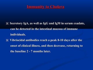Immunity to CholeraImmunity to Cholera
※※ Secretory IgA, as well as IgG and IgM in serum exudate,Secretory IgA, as well as IgG and IgM in serum exudate,
can be detected in the intestinal mucosa of immunecan be detected in the intestinal mucosa of immune
individuals.individuals.
※※ Vibriocidal antibodies reach a peak 8-10 days after theVibriocidal antibodies reach a peak 8-10 days after the
onset of clinical illness, and then decrease, returning toonset of clinical illness, and then decrease, returning to
the baseline 2 - 7 months later.the baseline 2 - 7 months later.
 