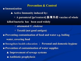 Prevention & ControlPrevention & Control
■■ ImmunizationImmunization
▲▲ Active Immunity induced by:Active Immunity induced by:
△△ A parenteral [pə'rentərəl]A parenteral [pə'rentərəl] 肠胃外的肠胃外的 vaccine of wholevaccine of whole
killed bacteria has been used widelykilled bacteria has been used widely
△△ attenuatedattenuated V. choleraeV. cholerae
△△ Toxoid (not good antigen)Toxoid (not good antigen)
■■ Preventing contamination of food and water e.g. boilingPreventing contamination of food and water e.g. boiling
water, covering foodwater, covering food
■■ Strengthen health educationStrengthen health education ：： Personal and domestic hygienePersonal and domestic hygiene
■■ Prevention of contamination of water suppliesPrevention of contamination of water supplies
▲▲ Improvement of sewage systemsImprovement of sewage systems
■■ Antibiotic prophylaxisAntibiotic prophylaxis
 