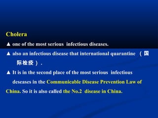 Cholera
▲ one of the most serious infectious diseases.
▲ also an infectious disease that international quarantine （国
际检疫） .
▲ It is in the second place of the most serious infectious
deseases in the Communicable Disease Prevention Law of
China. So it is also called the No.2 disease in China.
 