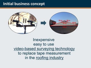 Initial business concept




                  Inexpensive
                  easy to use
      video-based surveying technology
         to replace tape measurement
             in the roofing industry
 