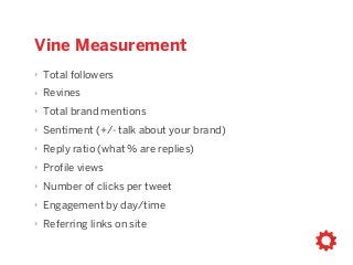 Vine Measurement
‣ Total followers
‣ Revines
‣ Total brand mentions
‣ Sentiment (+/- talk about your brand)
‣ Reply ratio (what % are replies)
‣ Profile views
‣ Number of clicks per tweet
‣ Engagement by day/time
‣ Referring links on site
 