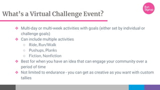 What’s a Virtual Challenge Event?
❖ Multi-day or multi-week activities with goals (either set by individual or
challenge goals)
❖ Can include multiple activities
○ Ride, Run/Walk
○ Pushups, Planks
○ Fiction, Nonfiction
❖ Best for when you have an idea that can engage your community over a
period of time
❖ Not limited to endurance - you can get as creative as you want with custom
tallies
 