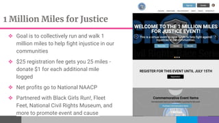1 Million Miles for Justice
❖ Goal is to collectively run and walk 1
million miles to help fight injustice in our
communities
❖ $25 registration fee gets you 25 miles -
donate $1 for each additional mile
logged
❖ Net profits go to National NAACP
❖ Partnered with Black Girls Run!, Fleet
Feet, National Civil Rights Museum, and
more to promote event and cause
 