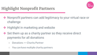 Highlight Nonprofit Partners
❖ Nonprofit partners can add legitimacy to your virtual race or
challenge
❖ Highlight in marketing and website
❖ Set them up as a charity partner so they receive direct
payments for all donations
○ Donations >> Charity Partner
○ You can have multiple charity partners
 
