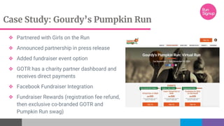 Case Study: Gourdy’s Pumpkin Run
❖ Partnered with Girls on the Run
❖ Announced partnership in press release
❖ Added fundraiser event option
❖ GOTR has a charity partner dashboard and
receives direct payments
❖ Facebook Fundraiser Integration
❖ Fundraiser Rewards (registration fee refund,
then exclusive co-branded GOTR and
Pumpkin Run swag)
 