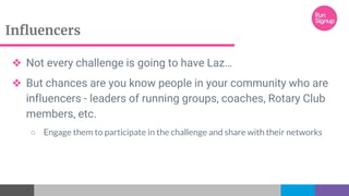 Influencers
❖ Not every challenge is going to have Laz…
❖ But chances are you know people in your community who are
influencers - leaders of running groups, coaches, Rotary Club
members, etc.
○ Engage them to participate in the challenge and share with their networks
 