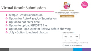 Virtual Result Submission
❖ Simple Result Submission
❖ Option for Auto-RaceJoy Submission
❖ Option to not enter time
❖ Option to upload GPX/FIT file
❖ Option for Race Director Review before showing
❖ July - Option to upload photos
 