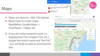 Maps
❖ Maps are optional - KML File Upload
❖ Many tools to create maps -
MapMyRun, Google Maps ->
YourPlaces -> Maps, etc.
❖ If you are using a popular route (i.e.
Appalachian Trail, Oregon Trail, etc.) -
google the route’s name and “kml file”
- you will likely be able to download for
free
 