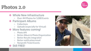 Photos 2.0
❖ Whole New Infrastructure
○ Over 4M Photos for 5,000 Events
❖ Participant Albums
○ Collections
○ Uploads (especially for Virtual)
❖ More features coming!
○ Photo API
○ Better Album & Photo Organization
○ Better Results integration
○ Better notification/email
○ Nonprofit Ticket Events
❖ Still FREE!
 
